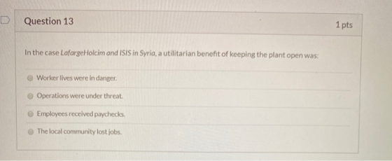 Question 13 1 pts In the case Lafarge Holcim and ISIS in Syria, a utilitarian benefit of keeping the plant open was: Worker l