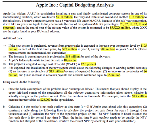 Apple Inc.: Capital Budgeting Analysis Apple Inc. (ticker: AAPL) is considering installing a new and highly sophisticated computer system in one of its manufacturing facilities, which would cost $71.0 million. Delivery and installation would add another $1.2 million to the initial cost. The new computer system has a 5-year class life under MACRS. Because of the half-year convention, it will take six years for Apple to fully depreciate the cost of the system (MACRS percentages: 20, 32, 19, 12, 11 and 6 percent), and at the end of year 6 the salvage value of the system is estimated to be S5.XXX million, where XXX are the digits found in your KU email address. Additional data: If the new system is purchased, revenue from greater sales is expected to increase over the present level by $105 million in each of the first three years, by S97 million in year 4, and by $88 million in years 5 and 6. (These improvements are incremental, not cumulative.) The increase in operating costs is projected at $68 million for each of the six years. Apples federal-plus-state income tax rate is 40 percent. The projects weighted average cost of capital (WACC) is 12.0 percent. It is expected that installation of the new system would cause the following changes in working capital accounts (1) an increase in receivables of $25 million because of expanded business, (2) an increase in inventories of S6 million, and (3) an increase in accounts payable and accruals combined equal to S5 million. Using Excel, do the following: a. State the basic assumptions o the problem in an assumption block. This means that you should display in the upper left-hand corner of the spreadsheets all the relevant quantitative information given above, whether it actually changes in the problem or not. Enter the numbers in thousands. For example, enter the $25 million increase in receivables as $25,000 in the spreadsheet. b. Calculate (1) the projects net cash outflow at time zero (t - 0) if Apple goes ahead with this expansion; (2) construct a table along the following lines to calculate the project net cash flows for years 1 through 6 (in thousands); and (3) calculate the NPV of the expansion project. (Note: The NPV function in Excel assumes the first cash flow is for period 1 not time 0. Thus, the initial time 0 cash outflow needs to be outside the NPV function, but still part of the calculation. Confirm the correct NPV by checking it with your calculator.)