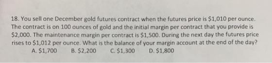 18. You sell one December gold futures contract when the futures price is $1,010 per ounce. The contract is on 100 ounces of