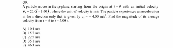 09 A particle moves in the xy plane, starting from the origin at t0 with an initial velocity v,20.0i-3.00j, where the unit of velocity is m/s. The particle experiences an acceleration in the x direction only that is given by a,4.00 m/s2. Find the magnitude of its average velocity from 1 = 0 to 5.00 s. A) 10.4 m/s B) 15.7 m/s C) 22.5 m/s D) 35.1 m/s E) 46.3 m/s