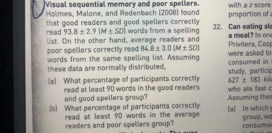 Visual sequential memory and poor spellers. Holmes, Malone, and Redenbach (2008) found that good readers and good spellers correctly read 93.8 + 2.9 M SD] words from a spelling list. On the other hand, average readers and poor spellers correctly read 84.8 ± 3.0 (M ±SD] words from the same spelling list. Assuming with a z score proportion of a 32. Can eating slo a meal? In one Privitera, Coop were asked to consumed in t study, particip 627 + 183 kil who ate fast c Assuming thes lal In which these data are normally distributed, lal What percentage of participants correctly read at least 90 words in the good readers and good spellers group? b) What percentage of participants correctly read at least 90 words in the average readers and poor spellers group? group, wa consume