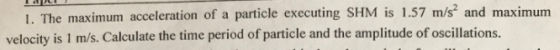 1. The maximum acceleration of velocity is 1 m/s. Calculate the time period of particle and the amplitude of oscillations