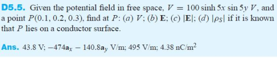 D5.5. Given the potential field in free space, V 100 sinh 5x sin 5y V, and a point P(0.1, 0.2, 0.3). find at P: (a) V: (b) E: (c) El: (d) Ipsl if it is known that P lies on a conductor surface. Ans. 43.8 V,-474ax 140.8ay V/m; 495 Vm; 4.38 nC/m2