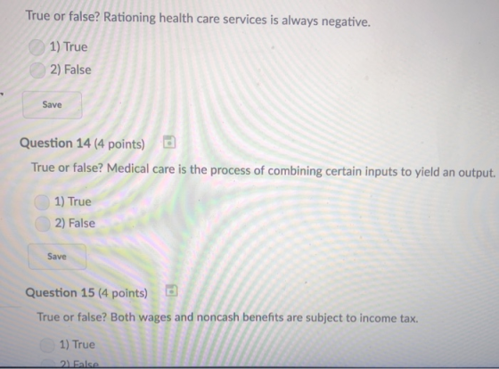 True or false? Rationing health care services is always negative. 1) True 2) False Save Question 14 (4 points) True or false? Medical care is the process of combining certain inputs to yield an output. 1) True 2) False Save Question 15 (4 points) True or false? Both wages and noncash benefits are subject to income tax. 1) True