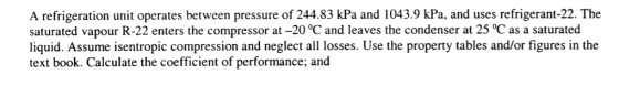 A refrigeration unit operates between pressure of 244.83 kPa and 1043.9 kPa, and uses refrigerant-22. The saturated vapour R-22 enters the compressor at -20 °C and leaves the condenser at 25 oC as a saturated liquid. Assume isentropic compression and neglect all losses. Use the property tables and/or figures in the text book. Calculate the coefficient of performance; and