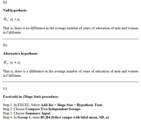 Null hypothesis: That is, there is no difference in the average number of years of education of men and women in Califomia. Alternative hypothesis: That is, there is a difference in the average number of years of education of men and women in Califomia. Excel add-in (Mega Stat) procedure: Step 1: In EXCEL, Select Add-Ins > Mega Stat > Hypothesis Tests Step 2: Choose Compare Two Independent Groups. Step 3: Choose Summary Input Step 4: In Group 1, enter Bl:B4 (Select ranges with label mean, SD, n).