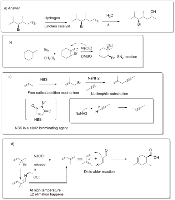 a) Answer EOH H20 Hydrogen Lindlars catalyst b) OEt NaOE DMSO r SN2 reaction CH2Cl2 NBS NaNH2 Free radical addition mechanism Nucleophilc substitution NaNH2 H NBS NBS is a allylic brominating agent d) NaOEt OH Br ethanol Diels-alder reaction H OEt At high temperature E2 elimation happens