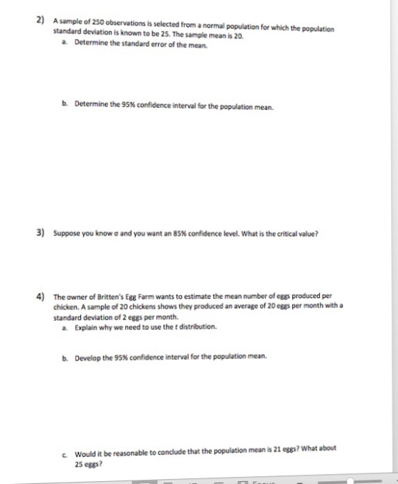 2) A sample of 250 observations is selected from a normal population for which the population standard deviation is known to be 25. The sample mean is 20 a. Determine the standard error of the mean. b. Determine the 95% confidence interval for the population mean. 3) Suppose you know ơ and you want an 85% confidence level. What is the critical value? 4) The owner of Brittens Egg Farm wants to estimate the mean number of eggs produced per chicken. A sample of 20 chickens shows they produced an average of 20 eggs per month with a standard deviation of 2 eggs per month. a. Explain why we need to use the t distribution. b. Develop the 95% confidence interval for the population mean. c Would it be reasonable to conclude that the population mean is 21 eggs? What about 25 eges?