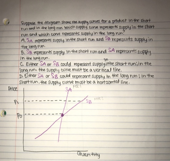 Suppose the diagram shows the supply cunves tor a product in the short run ound in the long run. Which supply curve represents supply in the short run and which corve represents supply in the long run? A.SA represents supply inthe short run and Sp xepresents supply in the long run. B. S presents supply in-the short run and SA represerts in the long rn C. Either SA or Sp could represent supplyithe short runiin the ong run, the supply crve must be a vertical line D. Either SA or Sa coulol represent supply in the long runi inthe supply in Short von the spply curve must be a ho 2prtal line Pice (o Po Otvan tty