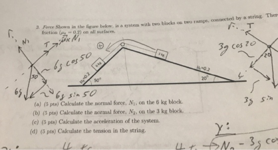 3. Fore Shown in the figure below, is a system with two blocks ou two ramps, connected by a string. Ther ??? friction (k0.2) on all surfaces. 32 cos Z cosso 50° 20° (a) (5 pts) Calculate the normal force, N, on the 6 kg block (b) (5 pts) Caleulate the normal force, N2, on the 3 kg block. (c) (5 pts) Calculate the acceleration of the system. 35 sn (d) (5 pts) Calculate the tension in the string.