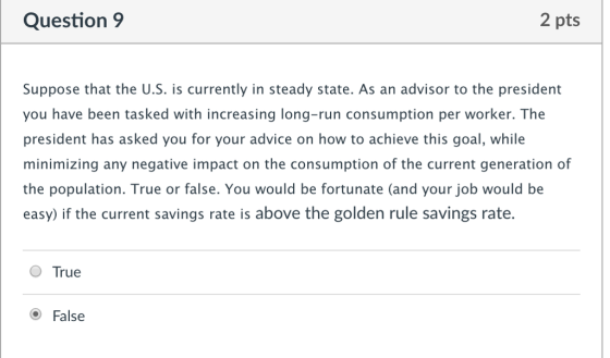 Question 9 2 pts Suppose that the U.S. is currently in steady state. As an advisor to the president you have been tasked with increasing long-run consumption per worker. The president has asked you for your advice on how to achieve this goal, while minimizing any negative impact on the consumption of the current generation of the population. True or false. You would be fortunate (and your job would be easy) if the current savings rate is above the golden rule savings rate. O True O False