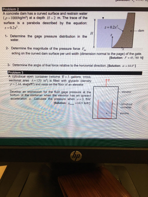 Problem 2 A concrete dam has a curved surface and restrain water (p=1000kg/m3) at a depth H=2 m. The trace of the surface is a parabola described by the equation: z= 0.2x2 . dam 1- Determine the gage pressure distribution in the water 2- Determine the magnitude of the pressure force F acting on the curved dam surface per unit width (dimension normal to the page) of the gate. [Solution: F=45,780 N] 3-Determine the angle of that force relative to the horizontal direction. Solution: α-64.6 Problem 3 A cylindrical open container (volume 5 gallons, cross- sectional area A=120 in2) is filled with glycerin (density ρ 2.44 slugs/ft3) and rests on the floor of an elevator Develop an expression for the fluid gage pressure at the bottom of the container when the elevator has an upward acceleration a. Calculate the pressure when a=3 ft/s2 elevator Solution: Pi 68.9 Ib/t] cylindrical container glycerin