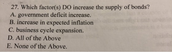 27. Which factor(s) DO increase the supply of bonds? A. government deficit increase. B. increase in expected inflation C. bus