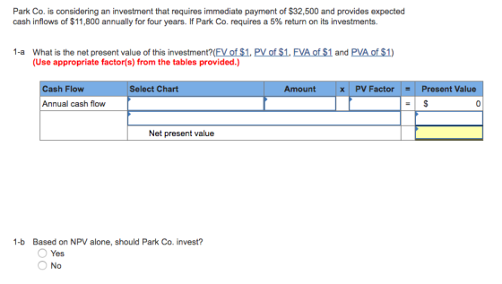 Park Co. is considering an investment that requires immediate payment of $32,500 and provides expected cash inflows of $11,800 annually for four years. If Park Co. requires a 5% return on its investments. What is the net present value of this investment? (FV of $1, PV of $1, FVA of $1 and PVA of $1) (Use appropriate factor(s) from the tables provided.) 1-a Cash Flow Select Chart Amountx x PV FactorPresent Value Annual cash flow 0 Net present value 1-b Based on NPV alone, should Park Co. invest? O Yes O No
