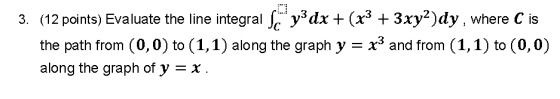 3. (12 points) Evaluate the line integral S y3dx + (x3 + 3xy2)dy , where C is the path from (0,0) to (1,1) along the graph y