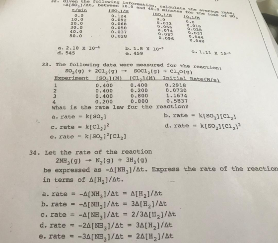 32. iven the following informa -a[S03]/At, t/min tion, calculate the average rate, between 10- and 40.0 minutes for the loss of so o.0 10.0 20·0 30.0 40.0 50.0 o.124 o.092 0.068 O.050 0.037 0.028 O.0 0.032 O 056 0.074 0.087 0.096 O.01 0-028 0.037 0 044 0.048 a. 2.18 x 10-4 d. 545 b. 1.8 x 10-3 e. 459 c.1.1l x 10-3 33. The following data were measured for ther eaction: 2C12 (g) SOCI2(g) + c120 (g) → so2 (g) + Experiment ISO21M ICl2l) nitial RaterM/s 1 2 3 4 0.400 0.400 0.400 0.200 0.400 0.200 0.800 0.800 0.2918 0.0730 1.1674 0.5837 What is the rate law for the reaction? k[SO2] k[C12]2 D. rate = k[SO2] [C12] d. rate = k[SO2 ] [C12]2 = a. rate = c. rate e. rate = k[SO2 ] 2 [C12] 34. Let the rate of the reaction 2NH3 (g) → N2 (g) + 3H2 (g) be expressed as -A[NH3]/At. Express the rate of the reaction in terms of Δ[H2]/dt.