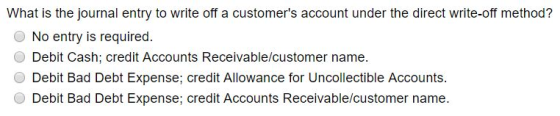 What is the journal entry to write off a customers account under the direct write-off method? O No entry is required. O Debit Cash; credit Accounts Receivable/customer name. Debit Bad Debt Expense; credit Allowance for Uncollectible Accounts Debit Bad Debt Expense; credit Accounts Receivable/customer name.