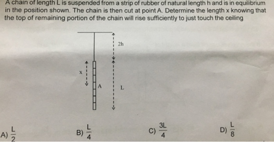 A chain of length L is suspended from a strip of rubber of natural length h and is in equilibrium in the position shown. The chain is then cut at point A. Determine the length x knowing that the top of remaining portion of the chain will rise sufficiently to just touch the ceiling i 2h B) C) D) A) 8 し4 个11-11→个 ↓ La 个1111→> し2