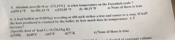 5. Absolute zero (K=0 or -273.15°C) is what temperature on the Farenheit scale? a)459.4 F b)-301.43 °F c)233.05 F d) -40.15 °