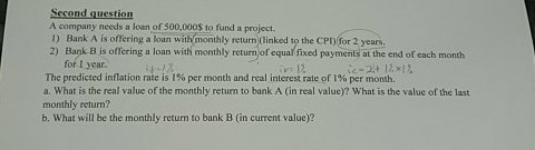 Second question A company needs a loan of 500,000S to fund a project ) Bank A is offering a loan with monthly return (tinked to the CPD for 2 years. 2) Bank B is offering a loan with monthly return of equal fixed payments at the end of each month for I year. The predicted inflation rate is 1% per month and real interest rate of 1% per month. a. What is the real value of the monthly return to bank A (in real value)? What is the value of the last monthly return? b. What will be the monthly return to bank B (in current valuc)?