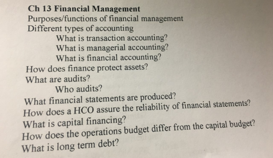Ch 13 Financial Management Purposes/functions of financial management Different types of accounting What is transaction accounting? What is managerial accounting? What is financial accounting? How does finance protect assets? What are audits? Who audits? What financial statements are produced? How does a HCO assure the reliability of financial statements? What is capital financing? How does the operations budget differ from the capital budget? What is long term debt?