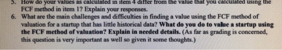 How do your values as calculated in item 4 differ from the value that you calculated using the FCF method in item 1? Explain your responses. What are the main challenges and difficulties in finding a value using the FCF method of valuation for a startup that has little historical data? What do you do to value a startup using the FCF method of valuation? Explain in needed details. (As far as grading is concerned this question is very important as well so given it some thoughts.) S. 6.