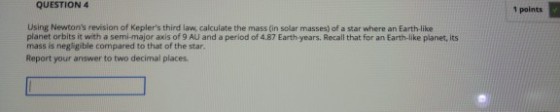 QUESTION 4 1 points Using Newtons revision of Keplers third law, calculate the mass (in solar masses) of a star where an Earth like planet orbits it with a semi-major axis of 9 AU and a period of 4.87 Earth years. Recall that for an Earth-like planet, its mass is negligible compared to that of the star. Report your answer to two decimal places