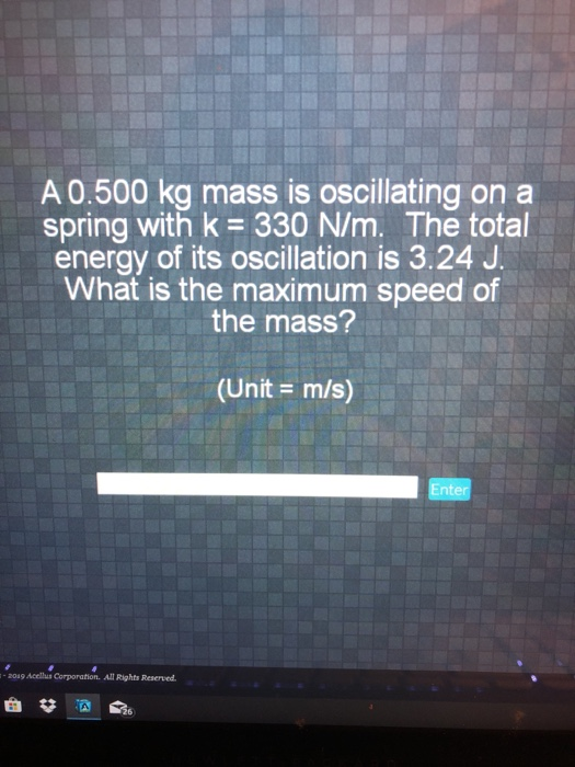 A0.500 kg mass is oscillating on a spring with k 330 N/m. The total energy of its oscillation is 3.24 J What is the maximum speed of the mass? (Unit m/s) Enter aoa9 Acellus Corporation. All Rights Reserved