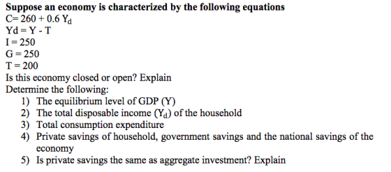 Suppose an economy is characterized by the following equations C-260+0.6 Yd Yd-Y-T I-250 G-250 T = 200 Is this econ Determine the following: omy closed or open? Explain 1) The equilibrium level of GDP (Y) 2) The total disposable income (%) of the household 3) Total consumption expenditure 4) Private savings of household, government savings and the national savings of the economy 5) Is private savings the same as aggregate investment? Explain