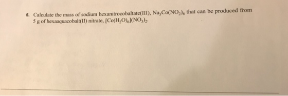 5. Calculate the mass of sodium hexanitrocobaltate(II), Na,Co(NO2)s that can be produced from 5 g of hexaaquacobalt(II) nitrate. [Co(H,OINO)