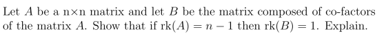 Let A be a nxn matrix and let B be the matrix composed of co-factors of the matrix A. Show that if rk(A) = n - 1 then rk(B) =