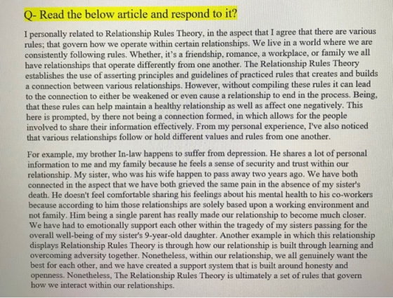 Q-Read the below article and respond to it? I personally related to Relationship Rules Theory, in the aspect that I agree that there are various rules; that govern how we operate within certain relationships. We live in a world where we are consistently following rules. Whether, its a friendship, romance, a workplace, or family we all have relationships that operate differently from one another. The Relationship Rules Theory establishes the use of asserting principles and guidelines of practiced rules that creates and builds a connection between various relationships. However, without compiling these rules it can lead to the connection to either be weakened or even cause a relationship to end in the process. Being, that these rules can help maintain a healthy relationship as well as affect one negatively. This here is prompted, by there not being a connection formed, in which allows for the people involved to share their information effectively. From my personal experience, Ive also noticed that various relationships follow or hold different values and rules from one another. For example, my brother In-law happens to suffer from depression. He shares a lot of personal information to me and my family because he feels a sense of security and trust within our relationship. My sister, who was his wife happen to pass away two years ago. We have both connected in the aspect that we have both grieved the same pain in the absence of my sisters death. He doesnt feel comfortable sharing his feelings about his mental health to his co-workers because according to him those relationships are solely based upon a working environment and not family. Him being a single parent has really made our relationship to become much closer. We have had to emotionally support each other within the tragedy of my sisters passing for the overall well-being of my sisters 9-year-old daughter. Another example in which this relationship displays Relationship Rules Theory is through how our relationship is built through learning and overcoming adversity together. Nonetheless, within our relationship, we all genuinely want the ach other, and we have created a support system that is built around honesty and openness. Nonetheless, The Relationship Rules Theory is ultimately a set of rules that govern how we interact within our relationships
