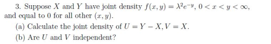 3. Suppose X and Y have joint density f(x,y)- cy. 0 < x < y < oo, and equal to 0 for all other (r, y). (a) Calculate the joint density of U = Y-X,V-X. (b) Are U and V independent?