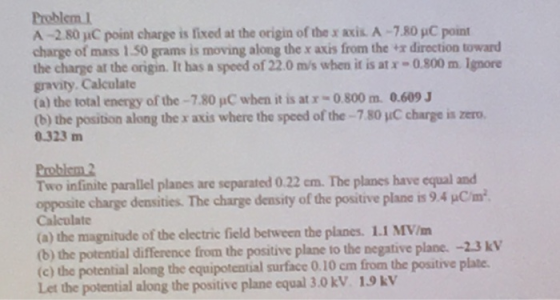 Problem 1 A -2.80 jIC point charge is fixed at the origin of the x axis A-7.80 pC point charge of mass 1.50 grams is moving along the x axis from the x direction toward the charge at the origin. It has a speed of 22.0 m/s when it is at x -0.800 mIgnore gravity. Calculate (a) the total energy of the-7.80 pC when it is at r-0.800 m. 0.609 (b) the position along the x axis where the speed ofthe-780 μC charge is zero. 0.323 m Problem Two infinite parallel planes are separated 0.22 cm. The planes have equal and opposite charge densities. The charge density of the positive plane is 9.4 pCm Calculate (a) the magnitude of the electric field between the planes. 1.1 MV/m (b) the potential difference from the positive plane to the negative plane. -2.3 kV (c) the potential along the equipotential surface 0.10 cm from the positive plate. Let the potential along the positive plane equal 3.0 kV 1.9kV