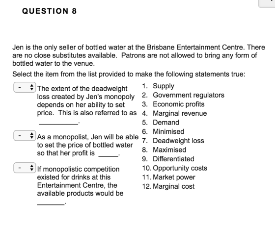QUESTION 8 Jen is the only seller of bottled water at the Brisbane Entertainment Centre, There are no close substitutes available. Patrons are not allowed to bring any form of bottled water to the venue, Select the item from the list provided to make the following statements true: The extent of the deadweight 1. Supply loss created by Jens monopoly depends on her ability to set 3. Economic profits price. This is also referred to as 4. Marginal revenue 2. Government regulators 5. Demand 6. Minimised 7. Deadweight loss 8. Maximised 9. Differentiated 10. Opportunity costs 11. Market power 12. Marginal cost As a monopolist, Jen will be able to set the price of bottled water so that her profit is If monopolistic competition existed for drinks at this Entertainment Centre, the available products would be