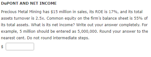DuPONT AND NET INCOME Precious Metal Mining has $15 million in sales, its ROE is 17%, and its total assets turnover is 2.5x. Common equity on the firms balance sheet is 55% of its total assets. What is its net income? Write out your answer completely. For example, 5 million should be entered as 5,000,000. Round your answer to the nearest cent. Do not round intermediate steps.