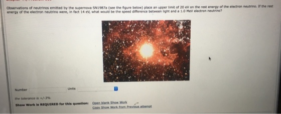 Observations of neutrinos emitted by the supernova SN1987a (see the figure below) place an upper limit of 20 eV on the rest energy of the electron neutrino. If the rest energy of the electron neutrino were, in fact 14 ev, what would be the speed difference between light and a 1.0 MeV electron neutrino? Number then tolerance is +/-3% show Work is REQUIRED for this question: Units Open. blank Show Work Copy.Show Work from Previous attempt