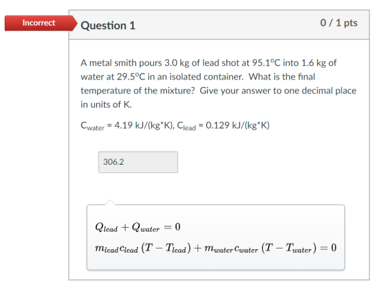 Incorrect Question1 0/1 pts A metal smith pours 3.0 kg of lead shot at 95.1°C into 1.6 kg of water at 29.5°C in an isolated container. What is the fina temperature of the mixture? Give your answer to one decimal place in units of K Cwater = 4.19 kJ/(kg*K), Clead-0.129 kJ/(kg*K) 306.2 Qlead + Qwar0 miead Clead (T - Tead) + mvaterCwater (T - Twater0 erCuater (T-Later)