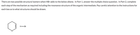 There are two possible structural isomers when HBr adds to the below alkene. In Part 1, answer the multiple choice question. In Part 2, complete each step of the mechanism as required including the resonance structure of the organic intermediate. Pay careful attention to the instructions for each box as to what structures should be drawn. H-Br