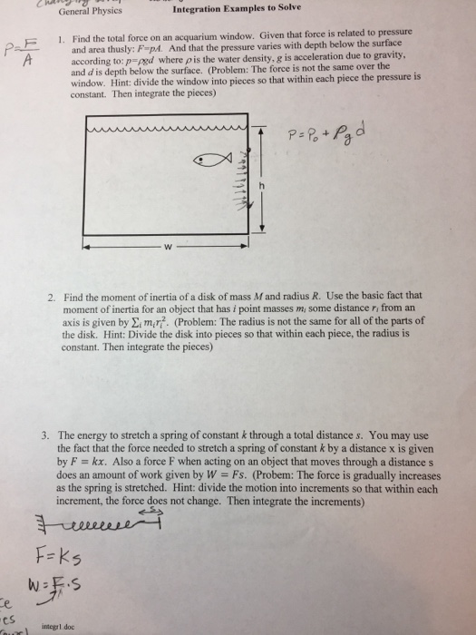 General Physics Integration Examples to Solve F 1. Find the total force on an acquarium window. Given that force is related to pressune area thusly: F-p. And that the pressure varies with depth below the surface according top-ped where ρ is the water density, g is acceleration due to gravity, and d is depth below the surface. (Problem: The force is not the same over the window. Hint: divide the window into pieces so that within each piece the pressure is constant. Then integrate the pieces) 2. Find the moment of inertia of a disk of mass M and radius R. moment of inertia for an object that has i point masses m, some distance ri from an axis is given by Eimr?. (Problem: The radius is not the same for all of the parts of the disk. Hint: Divide the disk into pieces so that within each piece, the radius is constant. Then integrate the pieces) Use the basic fact that 3. The energy to stretch a spring of constant k through a total distance s. You may use the fact that the force needed to stretch a spring of constant k by a distance x is given by F-kx. Also a force F when acting on an object that moves through a distances does an amount of work given by W- Fs. (Probem: The force is gradually increases as the spring is stretched. Hint: divide the motion into increments so that within each increment, the force does not change. Then integrate the increments) F-ks cs