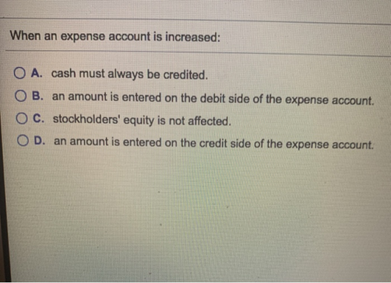 When an expense account is increased: A. cash must always be credited. O B. an amount is entered on the debit side of the exp
