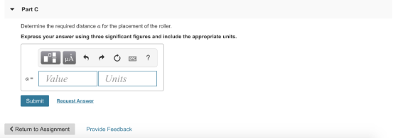 Part C Determine the required distance a for the placement of the roller. Express your answer using three significant figures and include the appropriate units. aValue Units Submit Request Answer < Return to Assignment Provide Feedback