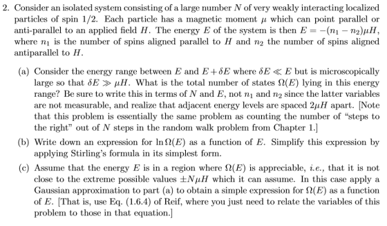 2. Consider an isolated system consisting of a large number N of very weakly interacting localized particles of spin 1 2. Each particle has a rnagnetic mioment μ which can point parallel or anti-parallel to an applied field H. The energy E of the systern is then E =-(ni-n2):1H, antiparallel to H. (a) Consider the energy range between E and E+δΕ where δΕ < E but is microscopically large so that δΕ μΗ. What is the total number of states Ω(E) lying in this energy range? Be sure to write this in terms of N and E, not ni and n2 since the latter variables are not measurable, and realize that adjacent energy levels are spaced 211H apart. ĮNote that this problem is essentially the same problem as counting the number of steps the right out of N steps in the random walk problem from Chapter 1.] (b) Write down an expression for 1n9(E) as a function of E. Simplify this expression by applying Stirlings formula in its simplest form. (c) Assume that the energy E is in a region where S2(E) is appreciable, i.e., that it is not close to the extreme possible values ±ΝμΗ which it can assume. In this case apply a Gaussian approximation to part (a) to obtain a simple expression for Ω(E) as a function of E. [That is, use Eq 1.6.4) of Reif, where you just need to relate the variables of this problem to those in that equation.]
