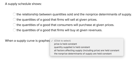 A supply schedule shows: the relationship between quantities sold and the nonprice determinants of supply. the quantities of a good that firms will sell at given prices. the quantities of a good that consumers will purchase at given prices. the quantities of a good that firms will buy at given revenues. When a supply curve is graphed (Click to select) price is held constant quantity supplied is held constant all factors affecting supply (including price) are held constant the nonprice determinants of supply are held constant