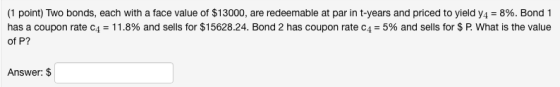 (1 point) Two bonds, each with a face value of $13000, are redeemable at par in t-years and priced to yield y4-8%. Bond 1 of P? has a coupon rate c4-11.8% and sells for $15628.24. Bond 2 has coupon rate c-5% and sells for S R What is the value Answer: $
