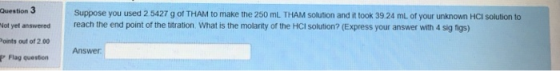 Question 3 ot yet answered oints out of 2.00 P Flag question Suppose you used 2 5427 g of THAM to make the 250 mL THAM solution and it took 39.24 mL of your unknown HCI solution to reach the end point of the titration. What is the molarity of the HCI solution? (Express your answer with 4 sig figs) Answer