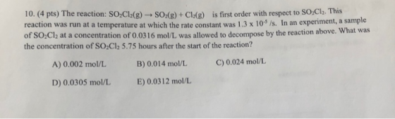 10. (4 pts) The reaction: SO2Cl2(g)- SO2(g ) + Cl (g) is first order with respect to SO,Cl2. This reaction was run at a tempe