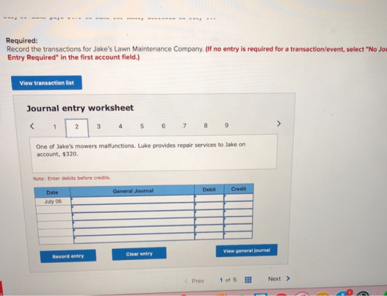 Required: Record the transactions for Jakes Lawn Maintenance Company. (If no entry is required for a transaction/event, select No Jo Entry Required in the first account field.) View transaction list Journal entry worksheet One of Jakes mowers malfunctions. Luke provides repair services to Jake on account, $320 Note: Enter debits before credits. General Journal Debit Credit Date July 06 View general journal Clear entry Record entry Prev 1 of 5 Next >