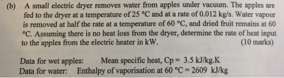 A small electric dryer removes water from apples under vacuum. The apples are fed to the dryer at a temperature of 25 °C and at a rate of 0.012 kg/s. Water vapour is removed at half the rate at a temperature of 60 °C, and dried fruit remains at 60 OC. Assuming there is no heat loss from the dryer, determine the rate of heat input to the apples from the electric heater in kW. (b) (10 marks) Data for wet apples: Mean specific heat, Cp 3.5 kJ/kg.K Data for water: Enthalpy of vaporisation at 60 °C 2609 kJ/kg