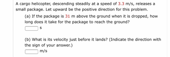 A cargo helicopter, descending steadily at a speed of 3.3 m/s, releases a small package. Let upward be the positive direction